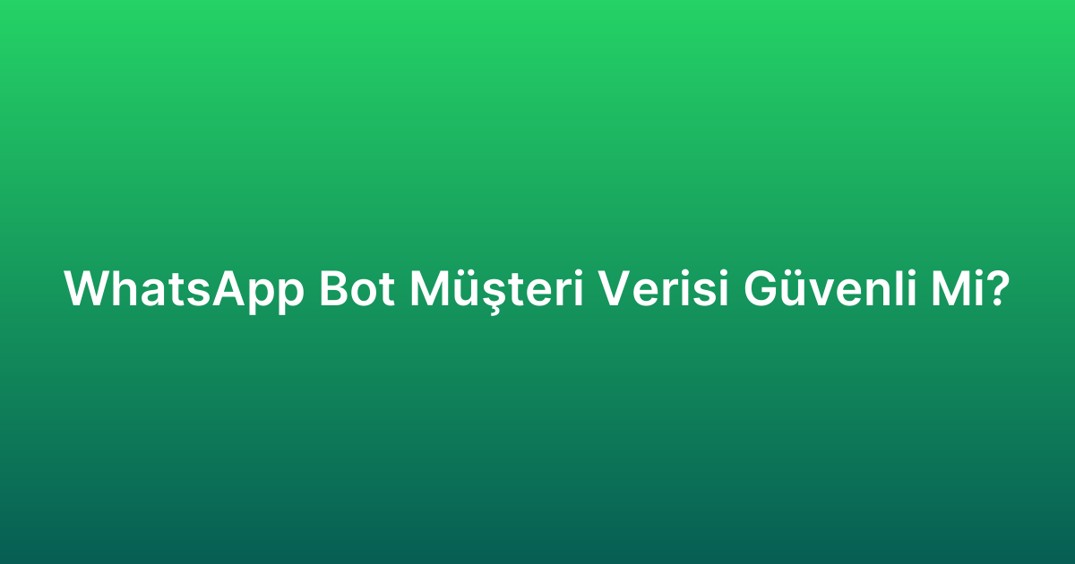 WhatsApp Bot Müşteri Verisi Güvenli Mi?