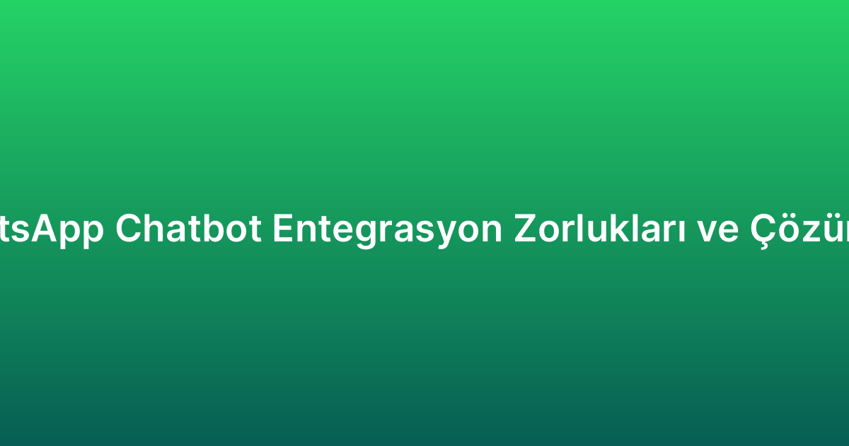 WhatsApp Chatbot Entegrasyon Zorlukları ve Çözümleri