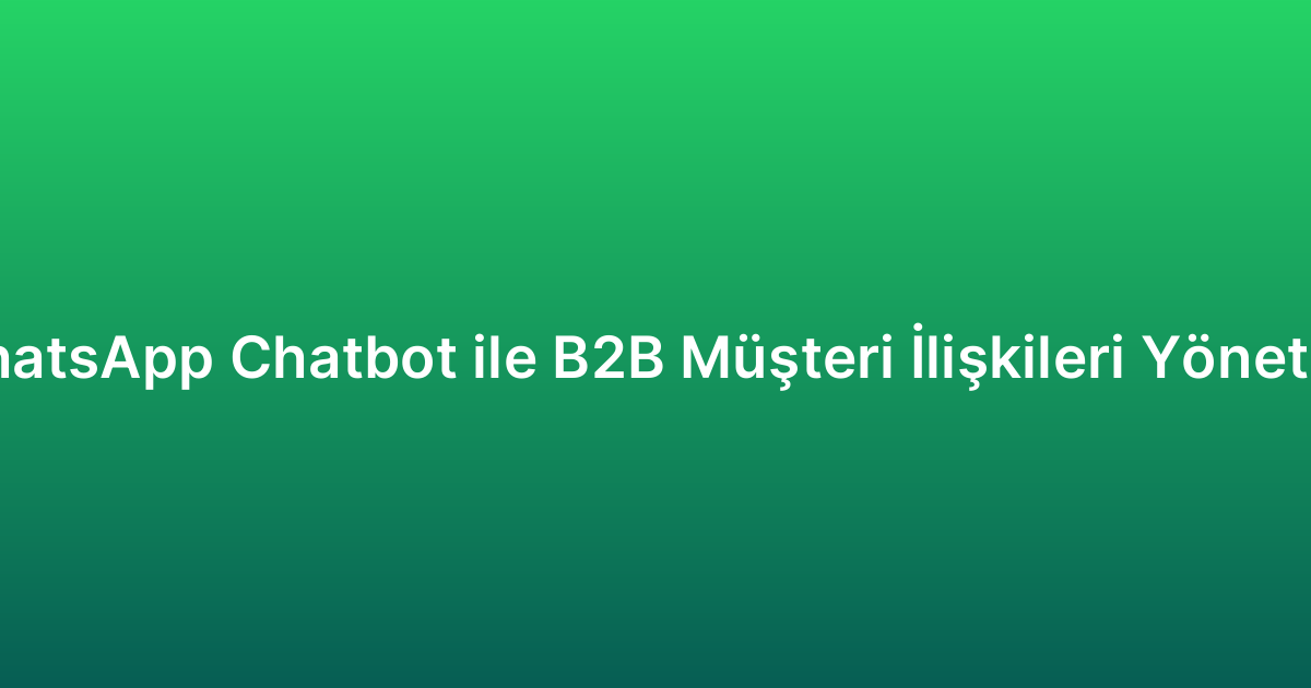 WhatsApp Chatbot ile B2B Müşteri İlişkileri Yönetimi