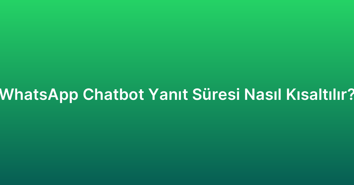 WhatsApp Chatbot Yanıt Süresi Nasıl Kısaltılır?
