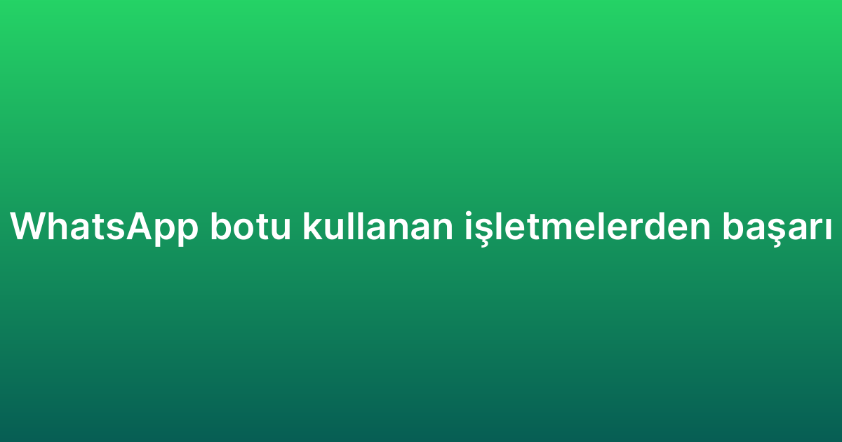 E-ticaret WhatsApp botu kullanan işletmelerden başarı örnekleri