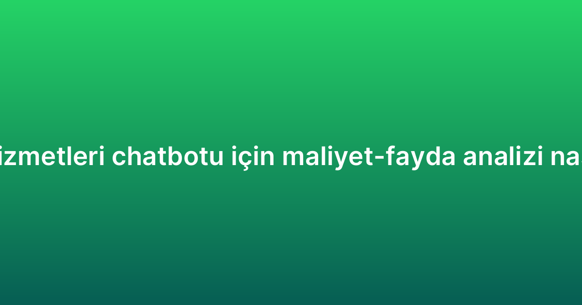 Müşteri hizmetleri chatbotu için maliyet-fayda analizi nasıl yapılır?