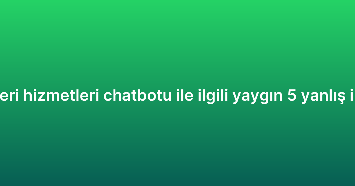 Müşteri hizmetleri chatbotu ile ilgili yaygın 5 yanlış inanış