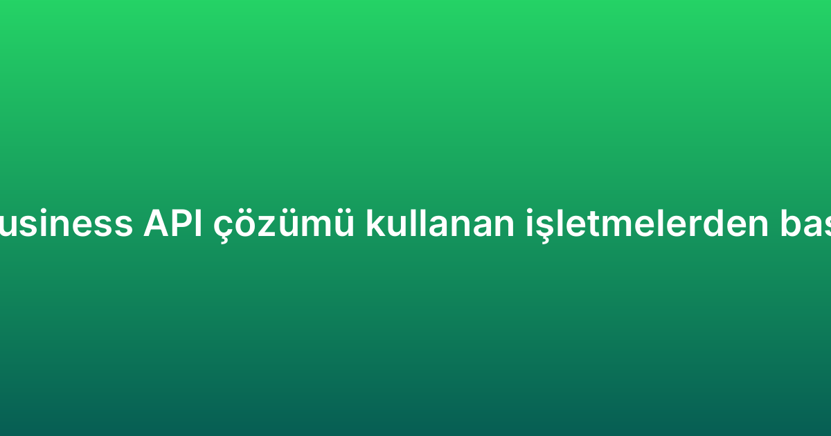 WhatsApp Business API çözümü kullanan işletmelerden başarı örnekleri