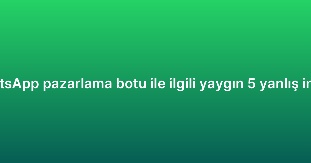 WhatsApp pazarlama botu ile ilgili yaygın 5 yanlış inanış