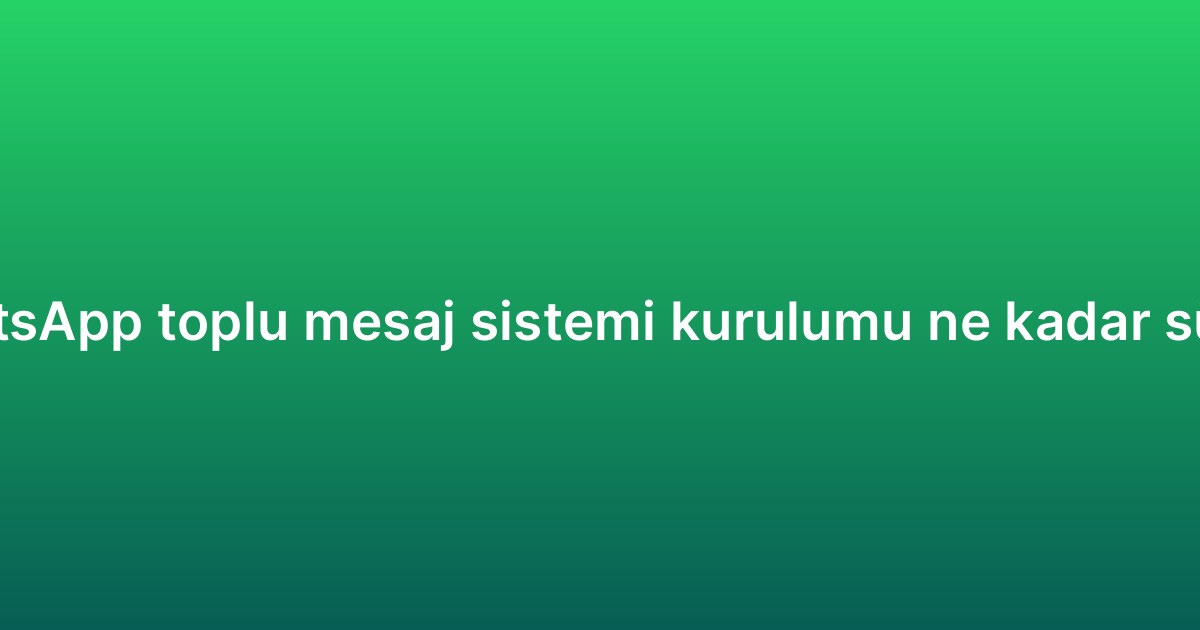 WhatsApp toplu mesaj sistemi kurulumu ne kadar sürer?